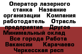 Оператор лазерного станка › Название организации ­ Компания-работодатель › Отрасль предприятия ­ Другое › Минимальный оклад ­ 1 - Все города Работа » Вакансии   . Карачаево-Черкесская респ.,Карачаевск г.